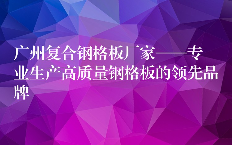 广州复合钢格板厂家——专业生产高质量钢格板的领先品牌