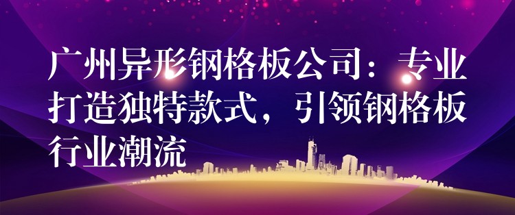 广州异形钢格板公司：专业打造独特款式，引领钢格板行业潮流