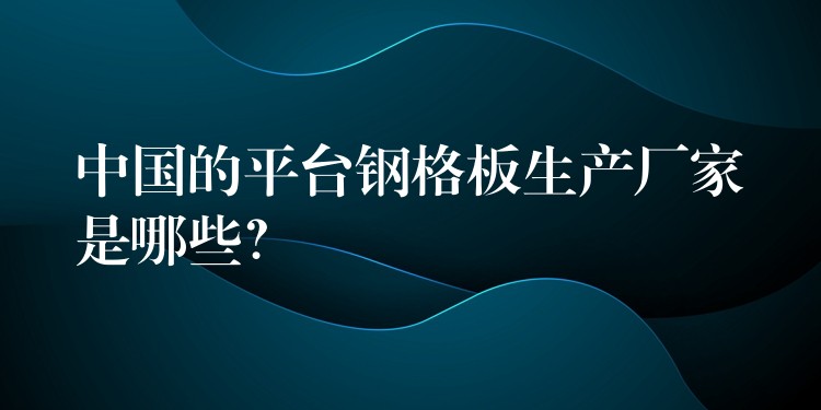 中国的平台钢格板生产厂家是哪些？