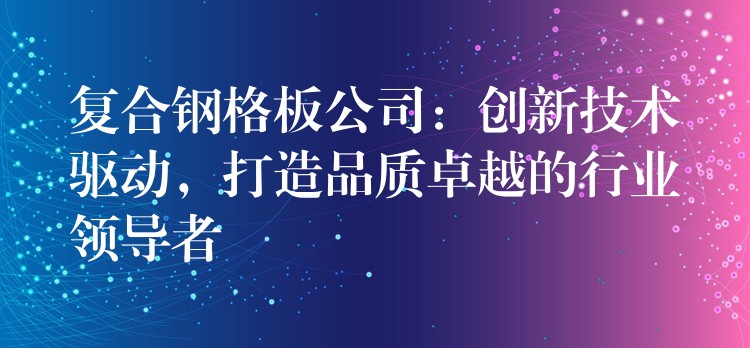 复合钢格板公司：创新技术驱动，打造品质卓越的行业领导者