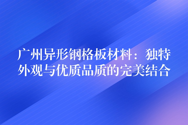 广州异形钢格板材料：独特外观与优质品质的完美结合