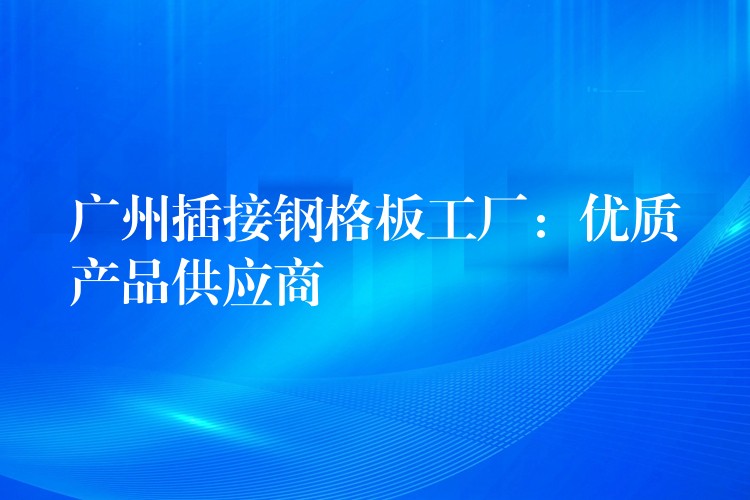 广州插接钢格板工厂：优质产品供应商