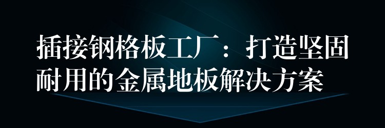 插接钢格板工厂：打造坚固耐用的金属地板解决方案