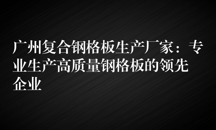 广州复合钢格板生产厂家：专业生产高质量钢格板的领先企业