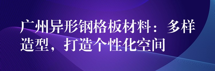 广州异形钢格板材料：多样造型，打造个性化空间