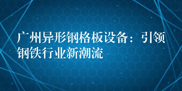 广州异形钢格板设备：引领钢铁行业新潮流