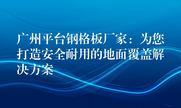 广州平台钢格板厂家：为您打造安全耐用的地面覆盖解决方案