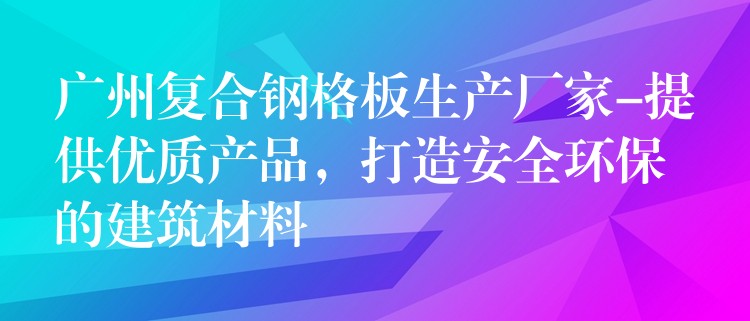 广州复合钢格板生产厂家-提供优质产品，打造安全环保的建筑材料