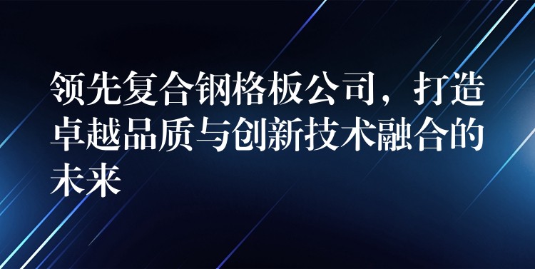 领先复合钢格板公司，打造卓越品质与创新技术融合的未来