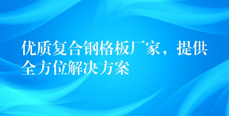 优质复合钢格板厂家，提供全方位解决方案