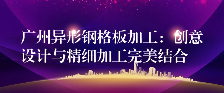 广州异形钢格板加工：创意设计与精细加工完美结合