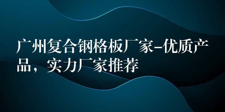 广州复合钢格板厂家-优质产品，实力厂家推荐