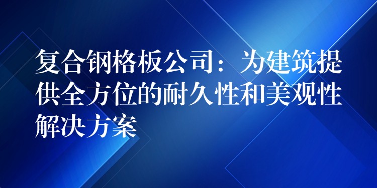 复合钢格板公司：为建筑提供全方位的耐久性和美观性解决方案