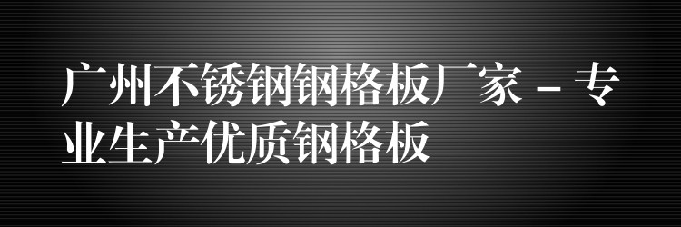 广州不锈钢钢格板厂家 – 专业生产优质钢格板