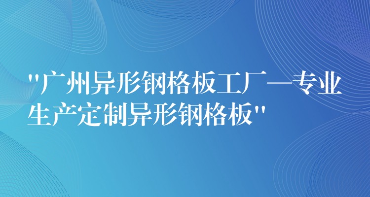 “广州异形钢格板工厂—专业生产定制异形钢格板”