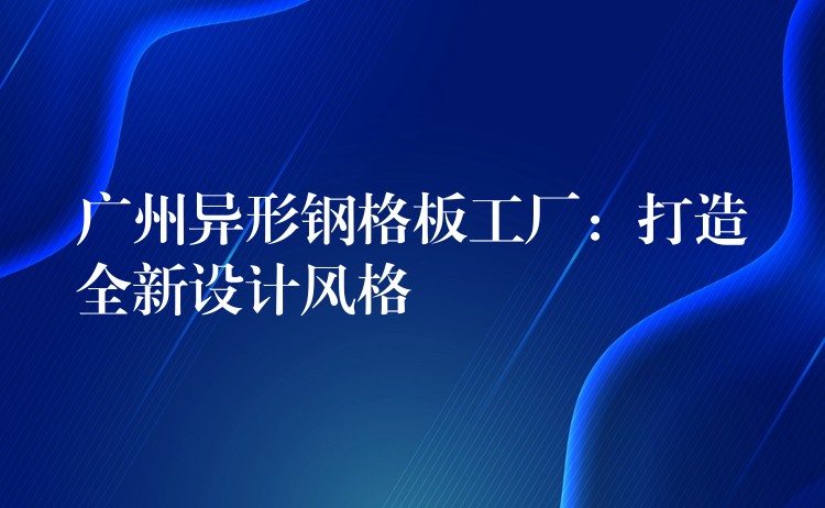 广州异形钢格板工厂：打造全新设计风格