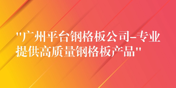 “广州平台钢格板公司-专业提供高质量钢格板产品”