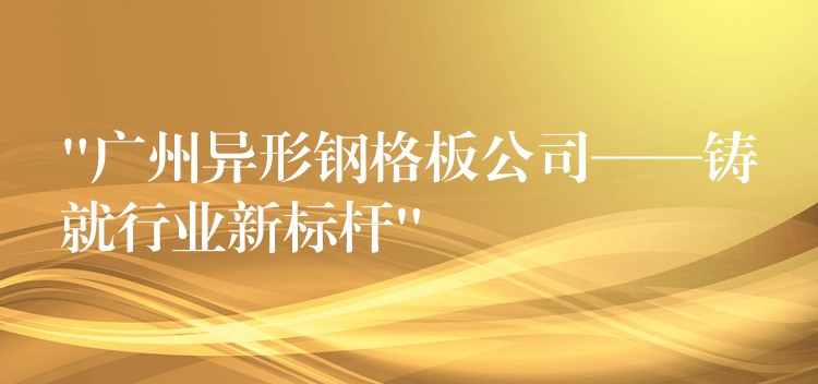 “广州异形钢格板公司——铸就行业新标杆”